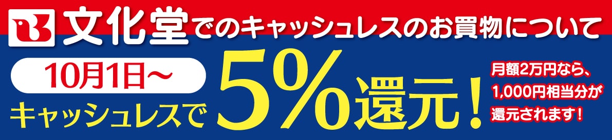 文化堂でのキャッシュレスのお買物について
10月1日~キャッシュレスで5%還元!
月額2万円なら、1,000円相当分が還元されます! 文化堂でのキャッシュレスのお買物について 10月1日~キャッシュレスで5%還元!月額2万円なら、1,000円相当分が還元されます!