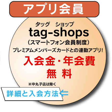 アプリ会員
tag-shops(スマートフォン会員制度）
プレミアムメンバーズカードとの連動アプリ！
入会金・年会費無料
※中丸子店は除く
⇒詳細と入会方法