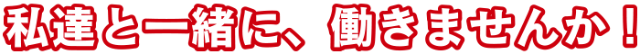 私達と一緒に、働きませんか！