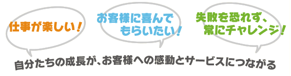 「仕事が楽しい!」「お客様に喜んでもらいたい!」「失敗を恐れず、常にチャレンジ!」
自分たちの成長が、お客様への感動とサービスにつながる 「仕事が楽しい!」「お客様に喜んでもらいたい!」「失敗を恐れず、常にチャレンジ!」
自分たちの成長が、お客様への感動とサービスにつながる