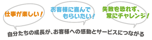 「仕事が楽しい！」「お客様に喜んでもらいたい！」「失敗を恐れず、常にチャレンジ！」
自分たちの成長が、お客様への感動とサービスにつながる